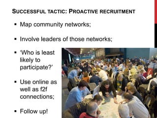 SUCCESSFUL TACTIC: PROACTIVE RECRUITMENT

 Map community networks;

 Involve leaders of those networks;

 „Who is least
  likely to
  participate?‟

 Use online as
  well as f2f
  connections;

 Follow up!
 