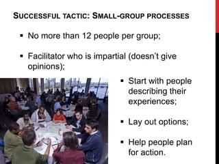 SUCCESSFUL TACTIC: SMALL-GROUP PROCESSES

  No more than 12 people per group;

  Facilitator who is impartial (doesn‟t give
   opinions);
                              Start with people
                               describing their
                               experiences;

                              Lay out options;

                              Help people plan
                               for action.
 