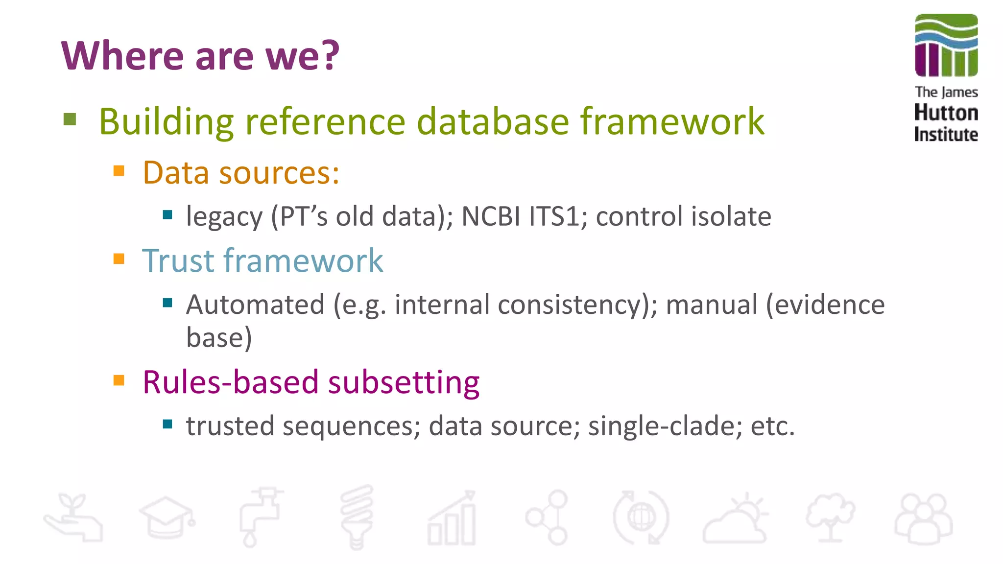 Where are we?
 Building reference database framework
 Data sources:
 legacy (PT’s old data); NCBI ITS1; control isolate
 Trust framework
 Automated (e.g. internal consistency); manual (evidence
base)
 Rules-based subsetting
 trusted sequences; data source; single-clade; etc.
 
