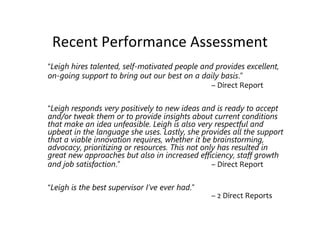 Recent Performance Assessment
“Leigh hires talented, self-motivated people and provides excellent,
on-going support to bring out our best on a daily basis.”
                                                – Direct Report

“Leigh responds very positively to new ideas and is ready to accept
and/or tweak them or to provide insights about current conditions
that make an idea unfeasible. Leigh is also very respectful and
upbeat in the language she uses. Lastly, she provides all the support
that a viable innovation requires, whether it be brainstorming,
advocacy, prioritizing or resources. This not only has resulted in
great new approaches but also in increased efficiency, staff growth
and job satisfaction.”                           – Direct Report

“Leigh is the best supervisor I’ve ever had.”
                                                – 2 Direct Reports
 