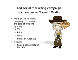 Led social marketing campaign
   starring Jesse “Fewer” Watts
Multi-platform media
campaign to promote
the sale of efficient
lighting
  – TV
  – Print
  – Web
  – Point-of-Purchase
Results:
  – Sales goals exceeded
    by 25%
 