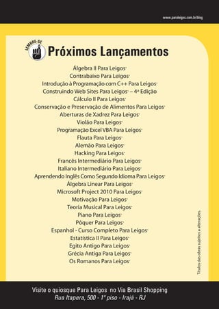 -S
BRE E

Próximos Lançamentos

Álgebra II Para Leigos®
Contrabaixo Para Leigos®
Introdução à Programação com C++ Para Leigos®
Construindo Web Sites Para Leigos® – 4ª Edição
Cálculo II Para Leigos®
Conservação e Preservação de Alimentos Para Leigos®
Aberturas de Xadrez Para Leigos®
Violão Para Leigos®
Programação Excel VBA Para Leigos®
Flauta Para Leigos®
Alemão Para Leigos®
Hacking Para Leigos®
Francês Intermediário Para Leigos®
Italiano Intermediário Para Leigos®
Aprendendo Inglês Como Segundo Idioma Para Leigos®
Álgebra Linear Para Leigos®
Microsoft Project 2010 Para Leigos®
Motivação Para Leigos®
Teoria Musical Para Leigos®
Piano Para Leigos®
Pôquer Para Leigos®
Espanhol - Curso Completo Para Leigos®
Estatística II Para Leigos®
Egito Antigo Para Leigos®
Grécia Antiga Para Leigos®
Os Romanos Para Leigos®

Visite o quiosque Para Leigos no Via Brasil Shopping
Rua Itapera, 500 - 1º piso - Irajá - RJ

Títulos das obras sujeitos a alterações.

LEM

www.paraleigos.com.br/blog

 