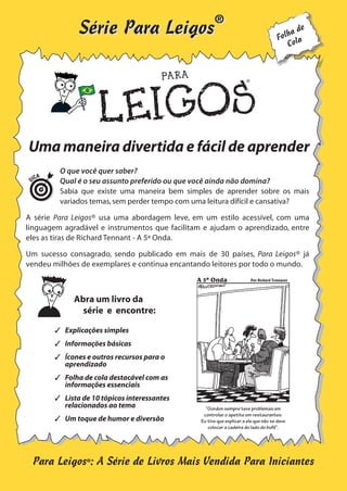 ®

Série Para Leigos

de
olha a
F
Col

D

Uma maneira divertida e fácil de aprender
ICA

O que você quer saber?
Qual é o seu assunto preferido ou que você ainda não domina?
Sabia que existe uma maneira bem simples de aprender sobre os mais
variados temas, sem perder tempo com uma leitura difícil e cansativa?

A série Para Leigos® usa uma abordagem leve, em um estilo acessível, com uma
linguagem agradável e instrumentos que facilitam e ajudam o aprendizado, entre
eles as tiras de Richard Tennant - A 5ª Onda.
Um sucesso consagrado, sendo publicado em mais de 30 países, Para Leigos® já
vendeu milhões de exemplares e continua encantando leitores por todo o mundo.
A 5ª Onda
A 5ª Onda

PorPor Rich Tennant
Richard Tennant

Abra um livro da
série e encontre:
 Explicações simples
 Informações básicas
 Ícones e outros recursos para o
aprendizado
 Folha de cola destacável com as
informações essenciais
 Lista de 10 tópicos interessantes
relacionados ao tema
 Um toque de humor e diversão

“Gordon sempre teve problemas em controlar o
“Gordon sempre teve problemas em
apetite em restaurantes. Eu tive que explicar a
controlar o apetite em restaurantes.
ele que não se deve colocar a cadeira do lado do
bufê de saladas”.
Eu tive que explicar a ele que não se deve

colocar a cadeira do lado do bufê”.

Para Leigos®: A Série de Livros Mais Vendida Para Iniciantes

 