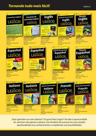 Tornando tudo mais fácil!

Gramática Inglesa Para
Leigos®, 2ª Edição
Geraldine Woods
378 pgs
ISBN: 978-85-7608-469-3
R$ 59,90

Espanhol Para Leigos®
Susana Wald
368 pgs
ISBN: 978-85-7608-263-7
R$ 59,90

Italiano Para Leigos
Francesca Onofri e outros
368 pgs.
ISBN: 978-85-7608-458-7
R$ 54,90

Exercícios de Gramática
Inglesa Para Leigos®
Geraldine Woods
312 pgs
ISBN: 978-85-7608-450-1
R$ 49,90

Inglês Para Leigos®
Leigos
Curso em Áudio
Jessica Langemeier
96 pgs + 3 CD’s
ISBN: 978-85-7608-427-3
R$ 54,90

Espanhol Para Leigos®
Curso em Áudio
Jessica Langemeier
96 pgs + 3 CD’s
ISBN: 978-85-7608-411-2
R$ 54,90

Italiano Para Leigos
taliano
Leigos®
Curso em Áudio
Teresa L. Picarazzi
88 pgs. + 3 CD’s
ISBN: 978-85-7608-535-5
R$ 54,90

Didáticos

Guia de Conversação Inglês
Para Leigos®, 2ª Edição
Gail Brenner
212 pgs
ISBN: 978-85-7608-478-5
R$ 23,90

Guia de Conversação
Espanhol Para Leigos®,
2ª Edição
Susana Wald
192 pgs
ISBN: 978-85-7608-501-0
R$ 21,90

Guia de Conversação
Italiano Para Leigos®
Francesca Onofri
e outros
192 pgs
ISBN: 978-85-7608-399-3
R$ 20,90

Francês Para Leigos®
Leigos
2ª Edição
Dodi-Katrin Schmidt,
e outros
352 pgs
ISBN: 978-85-7608-463-1
R$ 59,90

Megakit Inglês
Para Leigos
4 Livros + 4 CD’s
ISBN: 978-85-7608-500-3
R$ 149,90

Megakit Espanhol
Para Leigos®
Diversos
3 Livros + 4 CD’s
ISBN: 978-85-7608-511-9
R$ 116,00

Guia de Conversação
Francês Para Leigos®
Dodi-Katrin Schmidt,
e outros
216 pgs
ISBN: 978-85-7608-385-6
R$ 21,90

Quer aprender um novo idioma? Os guias Para Leigos® lhe dão a oportunidade
de dominar não apenas o básico, mas também de avançar em seus estudos
aprofundando seus conhecimentos e ampliando suas possibilidades.

 