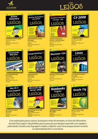 Active Directory Para Leigos®
Steve Clines e outros
328 pgs
ISBN: 978-85-7608-320-7
R$ 64,90

Análise Estatística com Excel
Para Leigos®
Joseph Schmuller
480 pgs
ISBN: 978-85-7608-491-4
R$ 69,90

Arquitetura Orientada a
Serviços – SOA Para Leigos®
Hurwitz, Bloor e outros
400 pgs
ISBN: 978-85-7608-365-8
R$ 64,90

C# 2008 Para Leigos®
Chuck Sphar e outros
424 pgs
ISBN: 978-85-7608-311-5
R$ 74,90

Construindo Web Sites
Para Leigos®
David A. Crowder
368 pgs + 1 CD
ISBN: 978-85-7608-255-2
R$ 64,90

Google SketchUp 7
Para Leigos®
Aidan Chopra
424 pgs
ISBN: 978-85-7608-420-4
R$ 69,90

lllustrator CS4 Para Leigos®
Ted Alspach
376 pgs
ISBN: 978-85-7608-412-9
R$ 64,90

Linux Referência Completa
Para Leigos®
Emmett Dulaney e outros
616 pgs
ISBN: 978-85-7608-390-0
R$ 89,90

Mac OS X Snow Leopard
Para Leigos®
Bob LeVitus
424 pgs
ISBN: 978-85-7608-396-2
R$ 64,90

Microsoft SQL Server 2008
Para Leigos®
Mikeb Chapple, MCDBA
392 pgs
ISBN: 978-85-7608-301-6
R$ 69,90

Notebooks & Laptops
Para Leigos®
Dan Gookin
362 pgs
ISBN: 978-85-7608-351-1
R$ 59,90

Oracle 11g Para Leigos®
Chris Zeis e outros
378 pgs
ISBN: 978-85-7608-216-3
R$ 64,90

Com explicações passo a passo, ilustrações e telas de exemplos, os livros de informática
da série Para Leigos® são perfeitos para as pessoas que desejam aprender com rapidez e
praticidade. Usando uma linguagem simples e objetiva esses livros proporcionam ao leitor
um aprendizado fácil e consistente.

 