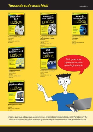 Tornando tudo mais fácil!

Photoshop CS4 Para Leigos®
Peter Bauer
370 pgs
ISBN: 978-85-7608-346-7
R$ 64,90

Programando Excel 2007
VBA Para Leigos®, 2ª Edição
Revisada
John Walkenbach
384 pgs
ISBN: 978-85-7608-496-9
R$ 59,90

Informática

Redes de computadores
Para Leigos®
Doug Lowe
428 pgs
ISBN: 978-85-7608-497-6
R$ 69,90

Tudo para você
aprender sobre as
tecnologias atuais.
VMware Infrastructure 3
Para Leigos®
William J. Lowe
344 pgs
ISBN: 978-85-7608-358-0
R$ 65,90

Web Semântica Para Leigos®
Jeffrey T. Pollock
424 pgs
ISBN: 978-85-7608-465-5
R$ 64,90

Windows Vista Para Leigos®
Andy Rathbone
416 pgs
ISBN: 978-85-7608-306-1
R$ 64,90

Mesmo que você não possua conhecimentos avançados em informática, a série Para Leigos® lhe
dá acesso a diversos tópicos e permite que você adquira conhecimento com grande facilidade.

 