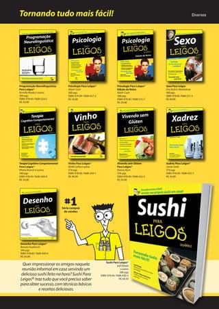 Tornando tudo mais fácil!

Diversos

Programação Neurolinguística
Para Leigos®
Romilla Ready e outros
304 pgs
ISBN: 978-85-7608-324-5
R$ 54,90

Psicologia Para Leigos®
Adam Cash
360 pgs
ISBN: 978-85-7608-437-2
R$ 54,90

Psicologia Para Leigos®
Edição de Bolso
Adam Cash
308 pgs
ISBN: 978-85-7608-515-7
R$ 29,90

Sexo Para Leigos
Dra. Ruth K. Westheimer
400 pgs
ISBN: 978-85-7608-331-3
R$ 64,90

Terapia Cognitivo-Comportamental
Para Leigos®
Rhena Branch e outros
340 pgs
ISBN: 978-85-7608-508-9
R$ 54,90

Vinho Para Leigos®
Ed McCarthy e outros
416 pgs
ISBN: 978-85-7608-249-1
R$ 49,90

Vivendo sem Glúten
Para Leigos®
Danna Korn
376 pgs
ISBN: 978-85-7608-452-5
R$ 54,90

Xadrez Para Leigos®
James Eade
376 pgs
ISBN: 978-85-7608-432-7
R$ 54,90

Série campeã
de vendas

Desenho Para Leigos®
Brenda Hoddinott
344 pgs
ISBN: 978-85-7608-459-4
R$ 54,90

Quer impressionar os amigos naquela
reunião informal em casa servindo um
delicioso sushi feito na hora? Sushi Para
Leigos® traz tudo que você precisa saber
para obter sucesso, com técnicas básicas
e receitas deliciosas.

Sushi Para Leigos®
Judi Strada
e outros
280 pgs
ISBN: 978-85-7608-430-3
R$ 44,50

 