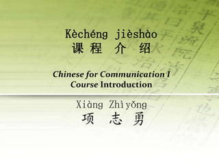 Kèchénɡ jièshào
课 程 介 绍
Chinese for Communication I
Course Introduction
Xiànɡ Zhìyǒnɡ
项 志 勇
 