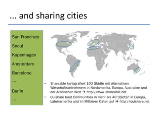 ... and sharing cities
• Shareable kartografiert 100 Städte mit alternativen
Wirtschaftsteilnehmern in Nordamerika, Europa, Australien und
der Arabischen Welt  http://www.shareable.net
• Ouishare baut Communities in mehr als 40 Städten in Europa,
Lateinamerika und im Mittleren Osten auf  http://ouishare.net
San Francisco
Seoul
Kopenhagen
Amsterdam
Barcelona
…
Berlin
…
 