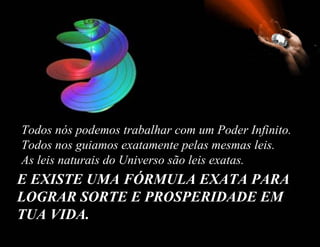 E EXISTE UMA FÓRMULA EXATA PARA LOGRAR SORTE E PROSPERIDADE EM TUA VIDA.   Todos nós podemos trabalhar com um Poder Infinito.  Todos nos guiamos exatamente pelas mesmas leis.  As leis naturais do Universo são leis exatas.  