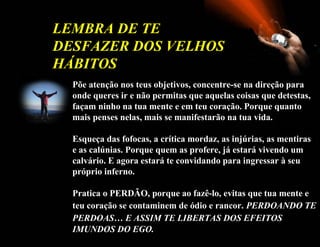 Põe   atenção nos teus objetivos, concentre-se na direção para onde queres ir e não permitas que aquelas coisas que detestas, façam ninho na tua mente e em teu coração. Porque quanto mais penses nelas, mais se manifestarão na tua vida. Esqueça das fofocas, a crítica mordaz, as injúrias, as mentiras e as calúnias. Porque quem as profere, já estará vivendo um calvário. E agora estará te convidando para ingressar à seu próprio inferno. Pratica o PERDÃO, porque ao fazê-lo, evitas que tua mente e teu coração se contaminem de ódio e rancor.   PERDOANDO TE PERDOAS… E ASSIM TE LIBERTAS DOS EFEITOS   IMUNDOS DO EGO.   LEMBRA DE TE DESFAZER DOS VELHOS HÁBITOS  