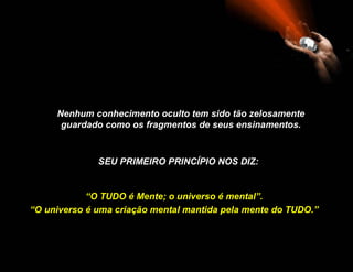 Nenhum conhecimento oculto tem sido tão zelosamente guardado como os fragmentos de seus ensinamentos. SEU PRIMEIRO PRINCÍPIO NOS DIZ : “ O TUDO é Mente; o universo é mental”. “ O universo é uma criação mental mantida pela mente do TUDO.” 