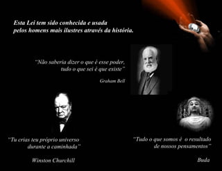 Esta Lei tem sido conhecida e usada  pelos homens mais ilustres através da história. “ Não saberia dizer o que é esse poder, tudo o que sei é que existe” Graham Bell “ Tu crias teu próprio universo    durante a caminhada”   Winston Churchill  “ Tudo o que somos é  o resultado   de nossos pensamentos”   Buda  