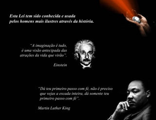 Esta Lei tem sido conhecida e usada  pelos homens mais ilustres através da história. “ A imaginação é tudo, é uma visão antecipada das atrações da vida que virão”. Einstein “ Dá teu primeiro passo com fé, não é preciso   que vejas a escada inteira, dá somente teu   primeiro passo com fé”.   Martin Luther King 