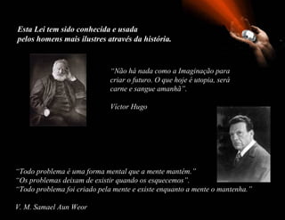 Esta Lei tem sido conhecida e usada  pelos homens mais ilustres através da história. “ Não há nada como a Imaginação para criar o futuro. O que hoje é utopia, será carne e sangue amanhã”. Víctor Hugo “ Todo problema é uma forma mental que a mente mantém.”  “ Os problemas deixam de existir quando os esquecemos”. “ Todo problema foi criado pela mente e existe enquanto a mente o mantenha.” V. M. Samael Aun Weor 