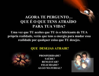 AGORA TE PERGUNTO… QUE É O QUE TENS ATRAÍDO  PARA TUA VIDA? Uma vez que TU aceites que TU és o fabricante de TUA própria realidade, verás que tens a energia para mudar essa realidade por qualquer coisa que TU desejes. QUE  DESEJAS ATRAIR? PROSPERIDADE? SAÚDE? BEM-ESTAR? FELICIDADE? ALGO MATERIAL ? 