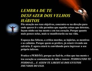 Põe   atenção nos teus objetivos, concentre-se na direção para onde queres ir e não permitas que aquelas coisas que detestas, façam ninho na tua mente e em teu coração. Porque quanto mais penses nelas, mais se manifestarão na tua vida. Esqueça das fofocas, a crítica mordaz, as injúrias, as mentiras e as calúnias. Porque quem as profere, já estará vivendo um calvário. E agora estará te convidando para ingressar a seu próprio inferno. Pratica o PERDÃO, porque ao fazê-lo, evitas que tua mente e teu coração se contaminem de ódio e rancor.   PERDOANDO TE PERDOAS… E ASSIM TE LIBERTAS DOS EFEITOS   IMUNDOS DO EGO.   LEMBRA DE TE DESFAZER DOS VELHOS HÁBITOS  