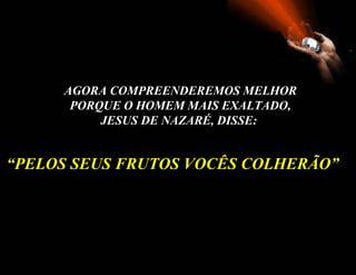 AGORA COMPREENDEREMOS MELHOR PORQUE O HOMEM MAIS EXALTADO, JESUS DE NAZARÉ, DISSE:   “ PELOS SEUS FRUTOS VOCÊS COLHERÃO ” 