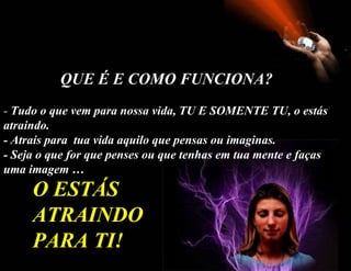 -  Tudo o que vem para nossa vida, TU E SOMENTE TU, o estás atraindo.  - Atraís para  tua vida aquilo que pensas ou imaginas. - Seja o que for que penses ou que tenhas em tua mente e faças uma imagem … O ESTÁS ATRAINDO PARA TI! QUE É E COMO FUNCIONA? 