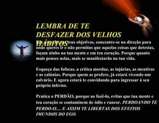 Põe   atenção nos teus objetivos, concentre-se na direção para onde queres ir e não permitas que aquelas coisas que detestas, façam ninho na tua mente e em teu coração. Porque quanto mais penses nelas, mais se manifestarão na tua vida. Esqueça das fofocas, a crítica mordaz, as injúrias, as mentiras e as calúnias. Porque quem as profere, já estará vivendo um calvário. E agora estará te convidando para ingressar à seu próprio inferno. Pratica o PERDÃO, porque ao fazê-lo, evitas que tua mente e teu coração se contaminem de ódio e rancor.   PERDOANDO TE PERDOAS… E ASSIM TE LIBERTAS DOS EFEITOS   IMUNDOS DO EGO.   LEMBRA DE TE DESFAZER DOS VELHOS HÁBITOS  