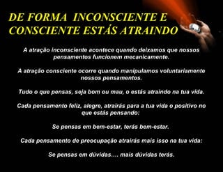 A atração inconsciente acontece quando deixamos que nossos pensamentos funcionem mecanicamente. A atração consciente ocorre quando manipulamos voluntariamente nossos pensamentos. Tudo o que pensas, seja bom ou mau, o estás atraindo na tua vida. Cada pensamento feliz, alegre, atrairás para a tua vida o positivo no que estás pensando:  Se pensas em bem-estar, terás bem-estar.  Cada pensamento de preocupação atrairás mais isso na tua vida: Se pensas em dúvidas…. mais dúvidas terás. DE FORMA  INCONSCIENTE E  CONSCIENTE ESTÁS ATRAINDO   