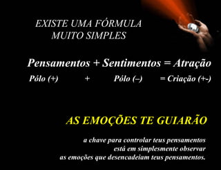   EXISTE UMA FÓRMULA  MUITO SIMPLES  Pensamentos + Sentimentos = Atração a chave para controlar teus pensamentos está em simplesmente observar as emoções que desencadeiam teus pensamentos . AS EMOÇÕES TE GUIARÃO Pólo (+)  +  Pólo (–)  = Criação  (+-) 