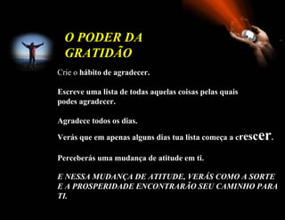 Crie o  hábito de agradecer.  Escreve uma lista de todas aquelas coisas pelas quais podes agradecer. Agradece todos os dias. Verás que em apenas alguns dias tua lista começa a c r es c er .  Perceberás uma mudança de atitude em ti. E NESSA MUDANÇA DE ATITUDE, VERÁS COMO A SORTE E A PROSPERIDADE ENCONTRARÃO SEU CAMINHO PARA TI.   O PODER DA GRATIDÃO   