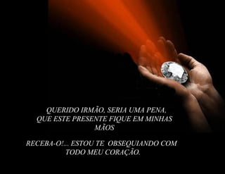 RECEBA-O!... ESTOU TE  OBSEQUIANDO COM TODO MEU CORAÇÃO . QUERIDO IRMÃO, SERIA UMA PENA, QUE ESTE PRESENTE FIQUE EM MINHAS MÃOS 