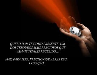 QUERO DAR-TE COMO PRESENTE UM
  DOS TESOUROS MAIS PRECIOSOS QUE
      JAMAIS TENHAS RECEBIDO…

MAS, PARA ISSO, PRECISO QUE ABRAS TEU
               CORAÇÃO…
 