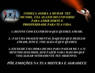 COMEÇA AGORA A MUDAR TEU
       MUNDO, USA AS LEIS DO UNIVERSO
            PARA ATRIR SORTE E
        PROSPERIDADE PARA TUA VIDA.

 1.-DEFINE COM EXATIDÃO O QUE QUERES ATRAIR.

2.- FAZ UMA IMAGEM MENTAL DAQUILO QUE DESEJAS
      ATRAIR, ISTO É, VISUALISA O QUE QUERES.

3.-ESCOLHE UMA HORA DO DIA PARA PASSAR DE 5 A 15
 MINUTOS SEGUIDOS, SEM FAZER NADA MAIS DO QUE
      VISUALISAR NITIDAMENTE TEU OBJETIVO.

PÕE EMOÇÕES NA TUA MISTURA E AGRADECE
 