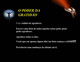 O PODER DA
  GRATIDÃO

Cria o hábito de agradecer.

Escreve uma lista de todas aquelas coisas pelas quais
podes agradecer.

Agradece todos os dias.

Verás que em apenas alguns dias tua lista começa a cresc   er.
Perceberás uma mudança de atitude em ti.
 