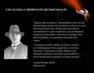 UMA ÚLTIMA E IMPORTANTE RECOMENDAÇÃO



                “Aqueles que ensinam à humanidade a fazer uso de
                determinadas forças sem incentivar a elevar-se a um
                nível moral mais alto, obram sem consciência.
                Assemelham-se a pais irreflexivos que permitem às
                crianças inconscientes brincarem com fogo. Este
                não as ilumina, só as queima reduzindo-as a
                cinzas.”
                “A energia mental é dádiva de Deus e só deve
                ser utilizada para bons propósitos e com boas
                intenções. É justo que o pobre melhore sua
                situação econômica, mas não é justo utilizar a
                força mental para prejudicar a outras pessoas.”

                Arnold Krumm-Heller
                Huiracocha
 