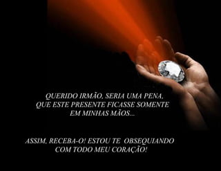 QUERIDO IRMÃO, SERIA UMA PENA,
  QUE ESTE PRESENTE FICASSE SOMENTE
          EM MINHAS MÃOS...


ASSIM, RECEBA-O! ESTOU TE OBSEQUIANDO
        COM TODO MEU CORAÇÃO!
 