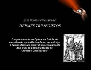 ESSE HOMEM CHAMAVA-SE

        HERMES TRIMEGISTOS


  E especialmente no Egito e na Grécia, foi
considerado um autêntico Deus, por entregar
à humanidade um maravilhoso ensinamento
      pelo qual só podiam acessar os
          “Adeptos Qualificados”
 