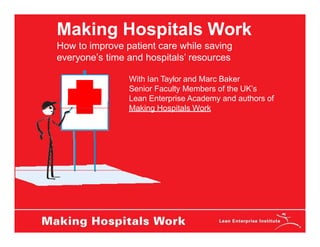 Making Hospitals Work
How to improve patient care while saving
everyone’s time and hospitals’ resources
With Ian Taylor and Marc Baker
Senior Faculty Members of the UK’s
Lean Enterprise Academy and authors of
Making Hospitals Work
 