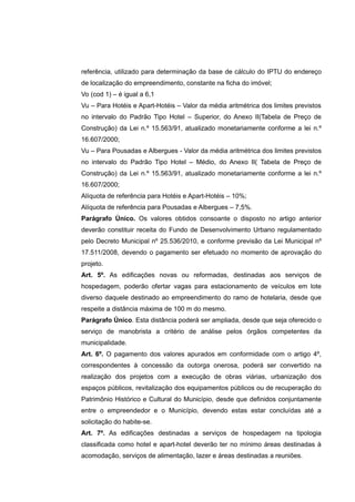 referência, utilizado para determinação da base de cálculo do IPTU do endereço
de localização do empreendimento, constante na ficha do imóvel;
Vo (cod 1) – é igual a 6,1
Vu – Para Hotéis e Apart-Hotéis – Valor da média aritmétrica dos limites previstos
no intervalo do Padrão Tipo Hotel – Superior, do Anexo II(Tabela de Preço de
Construção) da Lei n.º 15.563/91, atualizado monetariamente conforme a lei n.º
16.607/2000;
Vu – Para Pousadas e Albergues - Valor da média aritmétrica dos limites previstos
no intervalo do Padrão Tipo Hotel – Médio, do Anexo II( Tabela de Preço de
Construção) da Lei n.º 15.563/91, atualizado monetariamente conforme a lei n.º
16.607/2000;
Alíquota de referência para Hotéis e Apart-Hotéis – 10%;
Alíquota de referência para Pousadas e Albergues – 7,5%.
Parágrafo Único. Os valores obtidos consoante o disposto no artigo anterior
deverão constituir receita do Fundo de Desenvolvimento Urbano regulamentado
pelo Decreto Municipal nº 25.536/2010, e conforme previsão da Lei Municipal nº
17.511/2008, devendo o pagamento ser efetuado no momento de aprovação do
projeto.
Art. 5º. As edificações novas ou reformadas, destinadas aos serviços de
hospedagem, poderão ofertar vagas para estacionamento de veículos em lote
diverso daquele destinado ao empreendimento do ramo de hotelaria, desde que
respeite a distância máxima de 100 m do mesmo.
Parágrafo Único. Esta distância poderá ser ampliada, desde que seja oferecido o
serviço de manobrista a critério de análise pelos órgãos competentes da
municipalidade.
Art. 6º. O pagamento dos valores apurados em conformidade com o artigo 4º,
correspondentes à concessão da outorga onerosa, poderá ser convertido na
realização dos projetos com a execução de obras viárias, urbanização dos
espaços públicos, revitalização dos equipamentos públicos ou de recuperação do
Patrimônio Histórico e Cultural do Município, desde que definidos conjuntamente
entre o empreendedor e o Município, devendo estas estar concluídas até a
solicitação do habite-se.
Art. 7º. As edificações destinadas a serviços de hospedagem na tipologia
classificada como hotel e apart-hotel deverão ter no mínimo áreas destinadas à
acomodação, serviços de alimentação, lazer e áreas destinadas a reuniões.
 
