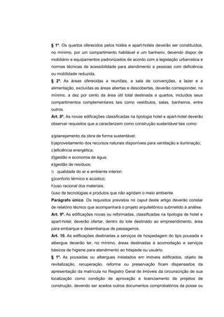 § 1º. Os quartos oferecidos pelos hotéis e apart-hotéis deverão ser constituídos,
no mínimo, por um compartimento habitável e um banheiro, devendo dispor de
mobiliário e equipamentos padronizados de acordo com a legislação urbanística e
normas técnicas de acessibilidade para atendimento a pessoas com deficiência
ou mobilidade reduzida.
§ 2º. As áreas oferecidas a reuniões, a sala de convenções, a lazer e a
alimentação, excluídas as áreas abertas e descobertas, deverão corresponder, no
mínimo, a dez por cento da área útil total destinada a quartos, incluídos seus
compartimentos complementares tais como vestíbulos, salas, banheiros, entre
outros.
Art. 8º. As novas edificações classificadas na tipologia hotel e apart-hotel deverão
observar requisitos que a caracterizem como construção sustentável tais como:

a)planejamento da obra de forma sustentável;
b)aproveitamento dos recursos naturais disponíveis para ventilação e iluminação;
c)eficiência energética;
d)gestão e economia de água;
e)gestão de resíduos;
f) qualidade do ar e ambiente interior;
g)conforto térmico e acústico;
h)uso racional dos materiais;
i)uso de tecnologias e produtos que não agridam o meio ambiente.
Parágrafo único. Os requisitos previstos no caput deste artigo deverão constar
de relatório técnico que acompanhará o projeto arquitetônico submetido à análise.
Art. 9º. As edificações novas ou reformadas, classificadas na tipologia de hotel e
apart-hotel, deverão ofertar, dentro do lote destinado ao empreendimento, área
para embarque e desembarque de passageiros.
Art. 10. As edificações destinadas a serviços de hospedagem do tipo pousada e
albergue deverão ter, no mínimo, áreas destinadas à acomodação e serviços
básicos de higiene para atendimento ao hóspede ou usuário.
§ 1º. As pousadas ou albergues instalados em imóveis edificados, objeto de
revitalização, recuperação, reforma ou preservação ficam dispensados da
apresentação da matrícula no Registro Geral de Imóveis da circunscrição de sua
localização como condição de aprovação e licenciamento de projetos de
construção, devendo ser aceitos outros documentos comprobatórios da posse ou
 