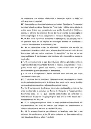 da propriedade dos imóveis, observadas a legislação vigente à época da
edificação, quando possível.
§ 2º. As pousadas ou albergues instalados em Imóveis Especiais de Preservação
ou imóvel situado em Zona Especial de Preservação Histórica serão objeto de
análise pelos órgãos com competência para gestão do patrimônio histórico e
cultural, no atinente às condições de uso do imóvel visando à preservação do
patrimônio protegido de modo a se garantir os interesses do uso para o turismo.
Art. 11. Nos casos específicos de reforma da edificação ou recuperação para os
fins previstos nesta lei, os projetos de adequação deverão ser submetidos à
Comissão Permanente de Acessibilidade (CPA).
Art. 12. As edificações novas ou reformadas, destinadas aos serviços de
hospedagem, deverão contribuir com a arborização pública na proporção de uma
árvore para cada dez metros quadrados (01árvore/10m²) de área de terreno
impermeabilizada. O plantio deverá estar concluído até a concessão da licença de
construção.
§ 1º. O acompanhamento e rega dos indivíduos arbóreos plantados serão de
responsabilidade do empreendedor do ramo de hotelaria pelo prazo de 24 (vinte e
quatro) meses após o plantio dos mesmos, e estes deverão estar em pleno
desenvolvimento quando da concessão do habite-se.
§ 2º. O local e os espécimes a serem plantados serão indicados pelo órgão
competente do Município.
§ 3º. O plantio de árvores referido no caput deste artigo não dispensa as demais
exigências legais vigentes quanto à oferta de área verde e solo natural definidos
como parâmetros urbanísticos na legislação municipal vigente.
Art. 13. O licenciamento de obras de construção, revitalização ou reforma fica
ainda condicionado à assinatura de Termo de Obrigação e Responsabilidade
decorrentes desta lei, no qual restarão estabelecidas as condições de
inalterabilidade do uso dos serviços pelo prazo de 5 anos a contar da data de 31
de dezembro do ano de 2014.
Art. 14. As condições expressas nesta Lei serão aplicadas exclusivamente aos
empreendimentos do ramo de hotelaria que estejam em funcionamento e
operando regularmente até o dia 31 de março de 2014.
Art. 15. Os empreendimentos que utilizarem os benefícios desta Lei e não
estiverem de acordo com o artigo 14, serão multados em duas vezes sobre o
valor da outorga obtido no artigo 4º desta lei.
 