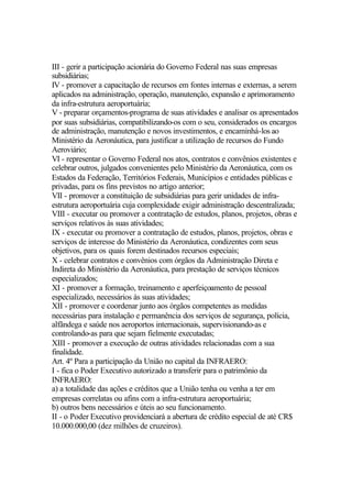 III - gerir a participação acionária do Governo Federal nas suas empresas
subsidiárias;
IV - promover a capacitação de recursos em fontes internas e externas, a serem
aplicados na administração, operação, manutenção, expansão e aprimoramento
da infra-estrutura aeroportuária;
V - preparar orçamentos-programa de suas atividades e analisar os apresentados
por suas subsidiárias, compatibilizando-os com o seu, considerados os encargos
de administração, manutenção e novos investimentos, e encaminhá-los ao
Ministério da Aeronáutica, para justificar a utilização de recursos do Fundo
Aeroviário;
VI - representar o Governo Federal nos atos, contratos e convênios existentes e
celebrar outros, julgados convenientes pelo Ministério da Aeronáutica, com os
Estados da Federação, Territórios Federais, Municípios e entidades públicas e
privadas, para os fins previstos no artigo anterior;
VII - promover a constituição de subsidiárias para gerir unidades de infra-
estrutura aeroportuária cuja complexidade exigir administração descentralizada;
VIII - executar ou promover a contratação de estudos, planos, projetos, obras e
serviços relativos às suas atividades;
IX - executar ou promover a contratação de estudos, planos, projetos, obras e
serviços de interesse do Ministério da Aeronáutica, condizentes com seus
objetivos, para os quais forem destinados recursos especiais;
X - celebrar contratos e convênios com órgãos da Administração Direta e
Indireta do Ministério da Aeronáutica, para prestação de serviços técnicos
especializados;
XI - promover a formação, treinamento e aperfeiçoamento de pessoal
especializado, necessários às suas atividades;
XII - promover e coordenar junto aos órgãos competentes as medidas
necessárias para instalação e permanência dos serviços de segurança, polícia,
alfândega e saúde nos aeroportos internacionais, supervisionando-as e
controlando-as para que sejam fielmente executadas;
XIII - promover a execução de outras atividades relacionadas com a sua
finalidade.
Art. 4º Para a participação da União no capital da INFRAERO:
I - fica o Poder Executivo autorizado a transferir para o patrimônio da
INFRAERO:
a) a totalidade das ações e créditos que a União tenha ou venha a ter em
empresas correlatas ou afins com a infra-estrutura aeroportuária;
b) outros bens necessários e úteis ao seu funcionamento.
II - o Poder Executivo providenciará a abertura de crédito especial de até CR$
10.000.000,00 (dez milhões de cruzeiros).
 