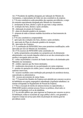 Art. 5º Presidente da república designará, por indicação do Ministro da
Aeronáutica, o representante da União nos atos constitutivos da empresa.
§ 1º Os atos constitutivos serão precedidos das seguintes providências, a cargo
de comissão especialmente designada pelo Ministro da Aeronáutica:
I - arrolamento de bens, direitos e ações de que trata o artigo anterior;
II - avaliação dos bens, direitos e ações arrolados;
III - elaboração do projeto de Estatutos;
IV - plano de absorção gradativa de encargos;
V - proposta de todas as demais medidas necessárias ao funcionamento da
empresa.
§ 2º Os atos constitutivos compreenderão:
I - aprovação das avaliações dos bens, direitos e ações arrolados;
II - aprovação do Plano de absorção gradativa de encargos;
III - aprovação dos Estatutos;
§ 3º A constituição da INFRAERO, bem como posteriores modificações, serão
aprovadas por atos do Ministro da Aeronáutica.
Art. 6º Os recursos da INFRAERO serão constituídos de:
I - tarifas aeroportuárias arrecadadas nos aeroportos por ela diretamente
administrados, com exceção daquelas relativas ao uso das comunicações e dos
auxílios à navegação aérea em rota;
II - verbas orçamentárias e recursos do Fundo Aeroviário a ela destinados pelo
Ministério da Aeronáutica;
III - créditos especiais que lhe forem destinados;
IV - rendimentos decorrentes de sua participação em outras empresas;
V - produto de operações de crédito, juros e venda de bens patrimoniais ou de
materiais inservíveis;
VI - recursos recebidos como retribuição pela prestação de assistência técnica,
especializada ou administrativa;
VII - recursos provenientes de outras fontes.
Art. 7º O pessoal dos Quadros da Empresa será admitido por concurso ou prova
de habilitação em regime empregatício subordinado à legislação trabalhista e às
normas consignadas no Regulamento do Pessoal da Empresa.
§ 1º Para a execução de tarefas de natureza técnica ou especializada, a
INFRAERO poderá contratar pessoas físicas ou jurídicas, observados os
preceitos da legislação civil ou da trabalhista.
§ 2º Ao servidor público que, para ingressar na Empresa por concurso ou prova
de habilitação, tenha-se exonerado de cargo público efetivo, será garantido o
respectivo tempo de serviço para efeito de prestação do sistema geral de
previdência social.
 