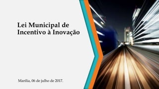 Lei Municipal de
Incentivo à Inovação
Marília, 06 de julho de 2017.
 