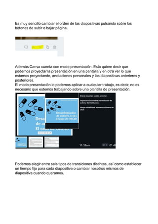 Es muy sencillo cambiar el orden de las diapositivas pulsando sobre los
botones de subir o bajar página.
Además Canva cuenta con modo presentación. Esto quiere decir que
podemos proyectar la presentación en una pantalla y en otra ver lo que
estamos proyectando, anotaciones personales y las diapositivas anteriores y
posteriores.
El modo presentación lo podemos aplicar a cualquier trabajo, es decir, no es
necesario que estemos trabajando sobre una plantilla de presentación.
Podemos elegir entre seis tipos de transiciones distintas, así como establecer
un tiempo fijo para cada diapositiva o cambiar nosotros mismos de
diapositiva cuando queramos.
 