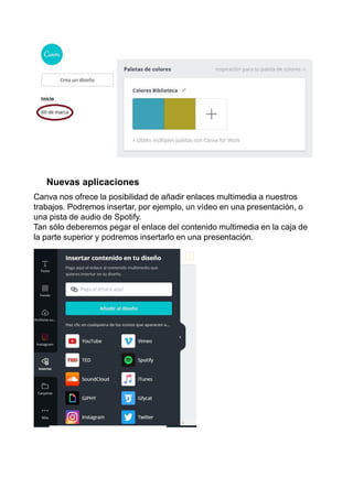 Nuevas aplicaciones
Canva nos ofrece la posibilidad de añadir enlaces multimedia a nuestros
trabajos. Podremos insertar, por ejemplo, un vídeo en una presentación, o
una pista de audio de Spotify.
Tan sólo deberemos pegar el enlace del contenido multimedia en la caja de
la parte superior y podremos insertarlo en una presentación.
 