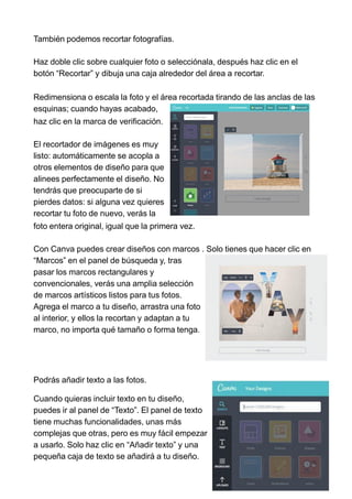 También podemos recortar fotografías.
Haz doble clic sobre cualquier foto o selecciónala, después haz clic en el
botón “Recortar” y dibuja una caja alrededor del área a recortar.
Redimensiona o escala la foto y el área recortada tirando de las anclas de las
esquinas; cuando hayas acabado,
haz clic en la marca de verificación.
El recortador de imágenes es muy
listo: automáticamente se acopla a
otros elementos de diseño para que
alinees perfectamente el diseño. No
tendrás que preocuparte de si
pierdes datos: si alguna vez quieres
recortar tu foto de nuevo, verás la
foto entera original, igual que la primera vez.
Con Canva puedes crear diseños con marcos . Solo tienes que hacer clic en
“Marcos” en el panel de búsqueda y, tras
pasar los marcos rectangulares y
convencionales, verás una amplia selección
de marcos artísticos listos para tus fotos.
Agrega el marco a tu diseño, arrastra una foto
al interior, y ellos la recortan y adaptan a tu
marco, no importa qué tamaño o forma tenga.
Podrás añadir texto a las fotos.
Cuando quieras incluir texto en tu diseño,
puedes ir al panel de “Texto”. El panel de texto
tiene muchas funcionalidades, unas más
complejas que otras, pero es muy fácil empezar
a usarlo. Solo haz clic en “Añadir texto” y una
pequeña caja de texto se añadirá a tu diseño.
 