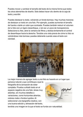 Puedes mover y cambiar el tamaño del texto de la misma forma que todos
los otros elementos de diseño. Solo debes hacer clic dentro de la caja de
texto y escribir.
Puedes destacar tu texto, volviendo un fondo borroso. Hay muchas maneras
de destacar un texto en una foto. Por ejemplo, puedes aumentar el tamaño
de fuente o darle un color que contraste. Puedes también reducir el volumen
de tu foto con un ligero desenfoque, o tal vez un poco de transparencia.
Selecciona tu foto, abre la ventana de filtros y desliza lentamente el control
de desenfoque hacia la derecha. Tendrás una vista previa de cómo tu foto va
volviéndose más borrosa; puedes detenerte cuando veas el texto con
claridad.
La mejor manera de agregar texto a una foto es hacerlo en un lugar que
parezca natural y que contribuya a que la
fotografía dé la sensación de estar
completa. Prueba a añadir texto en el
espacio negativo de una foto: áreas muy
abiertas, sin muchos detalles o
variaciones, como horizontes abiertos,
colores mate o fondos tupidos. Al
seleccionar una tipografía creativa, con
una buena edición y alineación del texto,
tendrás una imagen en la que el texto se funde con naturalidad.
 