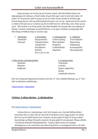 Hver á að ver´ann5. Rök, þroska og heilabrotaleikir6. Listgreina leikir<br />OrðaleikirTeiknileikir<br />RökleikirLitaleikir<br />RaðþrautirOrgani- pappírsbrot<br />Skutlur<br />Landafræði leikurinn<br />Það væri einnig góð hugmynd að merkja hvern leik „E“ fyrir einfaldur/fljótlegur og „F“ fyrir leiki sem þarfnast undirbúnings.<br />Leikjavefurinn - leikjasafnið<br />3.Þáttur: Leikjavefurinn – Leikjabankinn<br />3.1 Leikjavefurinn- Leikjabankinn <br />Leikjavefurinn er nauðsynlegur vefur fyrir kennara sem vilja hafa fjölbreytileika í kennslunni.Það var ekki erfitt að velja leiki til að fjalla um hér, byggi ég það val á þeirri þörf sem ég hef staðið frammi fyrir í kennslu, að geta gripið til leikja til að gera námið skemmtilegt og líflegt (Námspil), ásamt því að geta gripið til mismunandi, líflegra aðferða við almennt skólastarf (Hópaskiptileikir).  Einnig er það reynsla mín að þegar skóladagurinn er að verða búinn eða eitthvað fag hefur tvo samliggjandi tíma er oft mikil þreyta og einbeitingarleysi farið að gera vart við sig.  Mér finnst nauðsynlegt að fá krakkana til að gera eitthvað óvænt þar sem hreyfing er innifalin.  Þetta kveikir á athygli þeirra aftur og þau fá blóðið af stað, nægilega mikið til að halda áfram með verkefnið eða klára daginn með skemmtilegum hætti (Hreyfilekir).  <br />Nánari athugun á þremur leikjaflokkum:<br />3.2  Námsspil: Leikjavefurinn - leikjasafnið<br /> Marföldunarbingó : Mörg börn eru hrædd við margföldunar töfluna og finnst erfitt að þurfa að læra hana utan af.  Það er mikilvægt að sýna þeim fram á fyrst og fremst að hún sé ekki erfið og það sé ákveðið kerfi sem hægt er að styðjast við, einnig er mikilvægt að gera hana skemmtilega.  Þetta á við um alla nemendur en getur þó reynst sérstaklega hjálplegur fyrir  börn með hegðunar raskanir eða námserfiðleika.  <br />Markmið:Að gera stærðfræðina skemmtilega og hjálpa nemendunum að hugsa um tölur.<br />Gögn:Kennarinn verður að útbúa spilið því það er ekki til lengur, hann verður að hafa einn pakka fyrir hverja tölu sem dæmi 1 fyrir 1x töfluna, 1 fyrir 2x töfluna o.s.fr.<br /> Í hverjum pakka þurfa að vera eyðublöð bæði fyrir nemendur og kennarann<br />Hvert eyðublað sem nemendurnir hafa er A4 blað,  á því þarf að vera 6 reitir sem innihalda tölur þeirra töflu sem verið er að þjálfa, dæmi: ef verið er að þjálfa 2x töfluna þá gætu tölurnar verið 4,8,2,12,16,20, eða tölur sem 2 gengur upp í.<br />Eyðublaðið sem kennarinn hefur er spurningar sem passa við tölur á eyðublöðum nemendanna, dæmi: 2x2, 2x6 o.s.fr.<br />Nemendurnir verða að finna út svarið og hylja síðan yfir töluna sína eftir því sem kennarinn les upp, ef hún er á blaðinu þeirra alveg þangað til einhver nemandi er komin með BINGÓ.  Sá nemandi vinnur!!<br />Að mínu mati mætti nota margföldunar bingó með 4-5 bekkingum, jafnvel 6 bekk sérstaklega hjá þeim sem eru í getuskiptinga kerfinu með því að nota ekki bara 1 margföldunar töflu í hvert sinn.  Með því að hafa nokkrar t.d. 1-5x töfluna og síðan 6-10x töfluna, eftir það blanda saman þannig að ein tafla eftir 5x töfluna, sem vefst svo oft fyrir nemendunum væri sett inn í þær auðveldari.  Þar þyrftu þau að fatta hvaða tafla það er og beita hugarleikfimi í að rifja hana upp.  Þannig má smá þyngja bingóið.<br />Mér fannst námsleikirnir „Að búa til orð“ vera mjög spennandi leikur sem gæti reynst góður í tungumála kennslu, þar sem að mínu mati allt of fáir námsleikir eru til.  Einnig leikurinn „Klúður“ sem er stærðfræði leikur, allt of oft er stærðfræði kennt eftir hádegi og í mjög mörgum tilfellum eru börnin orðin þreytt og eiga erfitt með einföldustu dæmi. Með því að nota námsleiki í slíkum tímum komum við í veg fyrir kvíða fyrir þessum tímum og einnig því að stærðfræðin þarf ekki að vera erfið, jafnvel þó að við séum ekki vel upp lögð .<br />3.3  Hópaskiptileikir Leikjavefurinn - leikjasafnið<br />Oft er erfitt að skipta nemendum í hópa og er nauðsynlegt að hafa fjölbreytni í því hvernig valið er framkvæmt.  Að mínu mati er líka nauðsynlegt að leyfa þeim að velja stundum þannig að þau finni að þau hafi eitthvað um námið sitt að segja. Hins vegar gengur það ekki alltaf upp og þá er gott að geta gripið til skemmtilegra leikja sem á sama tíma opnar fyrir nýtt verkefni eða tímabil í náminu með gleði og brosi.  Kennarar þurfa að vera meðvitaðir um að kalla fram jákvæðni og spenning yfir náminu og nýjum verkefnum.  Leikir sem kennsluaðferð er snilldar tæki til þess að glæða námið gleði og lífi.<br /> <br />Hópskiptileikur með látbragði:<br />Markmið:Að skapa léttan og skemmtilegan starfsanda og jákvæðni með hverjum  nemendurnir vinna, með leikrænni tjáningu.<br />Aðferð:Kennarinn útbýr nokkra flokka að miðum, eftir því hversu margir hópar eiga að vera.  Sem dæmi ef 5 eiga að vinna saman, útbýr kennarinn 5 miða þar sem stendur á trúður, kennari, tónlistarmaður, loftfimleikamaður eða lítið barn.  <br />Nemendurnir draga 1 miða hver og passar upp á að aðrir nemendur sjái ekki hvað stendur á miðanum.  <br />Þegar kennarinn gefur merki, byrjar allir að leika sitt hlutverk og halda því áfram þangað til þeir hafa fundið sinn hóp.  <br />Hér mætti einnig hafa leikinn þannig að kennarinn nefnir fyrsta hópinn dæmi; kennari,  þeir nemendur sem hafa það hlutverk eiga þá að byrja að leika sitt hlutverk og með því er sá hópur fundinn.  Síðan koll af kolli.<br />Þennan leik mætti einnig nota sem námsleikir þar sem miðarnir væru t.d. sagnorð, lýsingarorð, nafnorð.  Þannig að hver hópur ætti að skoða eiginleika hvers flokks fyrir sig og kynna síðan fyrir bekknum.  Dæmi; þeir sem fengu nafnorð, útskýra fyrir bekknum með þeim hætti sem þeir kjósa, getur verið myndrænt, með tjáningu eða með hverju sem er að nafnorð skiptast í samnöfn og sérnöfn, sem eru;....... <br />Hópskiptileikar á borð við leikinn „ Hver er ég“ og „Hringurinn“  eru einnig vel til þess fallnir að skipta nemendum í hópa með lifandi og skemmtilegum hætti, sem brýtur upp hefðbundna bekkjarkennslu.  Að mínu mati ætti ekki að vera til neitt sem heitir „hefðbundin bekkjarkennsla“, óskastaðan væri sú að kennarinn hefði þá orku, áhuga og metnað til að hafa mikinn fjölbreytileika og óvæntar nálganir að námsefninu, börnunum og kennslunni.<br />3.4  Hreyfileikir:<br />Í mínum huga eru hreyfileikir fyrst og fremst til að brjóta upp kennsluna, ná aftur einbeitingu og fá blóðið á hreyfingu.  Hins vegar þjóna þeir á sama tíma alls kyns tilgangi fyrir hreyfiþroska og samþættingu líkama og huga.  Þeir leikir sem náðu athygli minni að þessu sinni voru leikir sem voru einfaldir og fljótlegir að grípa til vegna þess að þegar maður ætlar að nota hreyfileiki í þessum tilgangi, þarf maður að grípa til leikja með litlum fyrirvara þegar maður upplifir nemendur sína í þörf fyrir tilbreytingu og gleði til að fanga athyglina á ný.<br />Hringleikur með lófaklappi en í honum eru allir í hring og einhver ákveðin aðili byrjar að klappa og gefur klappið áfram til þess sem er t.d. sér á hægri hönd með því að beygja sig eða snúa sér að viðkomandi, sem svo aftur gefur klappið áfram og svona gengur klappið allan hringinn.  Ef einhver í hringnum ákveður að snúa hringnum við klappar hann tvisvar sinnum og þá fer klappið til baka.  Það er hægt að gera þennan leik flóknari með því að syngja eða stappa á sama tíma og klappið er gefið.<br />Hvað er klukkan gamli refur  er einnig skemmtilegur hreyfileikur  þar sem megintilgangurinn er að hreyfa sig og hafa gaman.  Einhver einn fær að vera refurinn og hinir krakkarnar verða að ákveða hvað klukkan á að vera.  Síðan fara þau til refsins sem snýr baki í krakkana og er við enda á sal eða stofu, auðvitað er hægt að fara í þennan leik úti, og þau spyrja refinn „hvað er klukkan gamli refur?“.  Refurinn snýr sér við og giskar, börnin verða að vera kurr þangað til hann hefur giskað á rétt, þá hlaupa börnin öll til baka og refurinn reynir að ná sem flestum.  Þau börn sem hafa verið náð mega hjálpa refnum að ná sem flestum börnum í næstu aternu.  Svona gengur leikurinn koll af kolli þangað til refurinn hefur náð öllum börnunum.<br />Að ganga eftir línu  nemendunum eru beðnir um að mynda einfalda röð, þeim er sagt að það sé örmjó brú sem er eins og lína á gólfinu og þau þurfi að ganga yfir hana.  Í hvert skipti sem þau ganga yfir brúnna eða ganga línuna fá þau nýja og nýja þraut.  Sem dæmi; að ganga aftur á bak yfir línuna,  halda á einhverjum  hlut, syngja eða flauta og svo framvegis, endalausir möguleikar.  Það myndast mikil stemming í hópnum og þessi leikur er mikil skemmtun.<br />3.5  Aðrir leikjavefir:<br />Þegar ég skoðaði aðra leikjavefi kom það mér á óvart hversu fáir vefir eru þar sem leikir eru notaðir sem kennsluaðferð.  Flest allir fjalla um tölvuleiki sem hægt er að nota í kennslu.  Hins vegar fann ég nokkra sem voru opnir öllum og má þar fyrst nefna sjovide.dk - http://www.sjovide.dk/ sem er dönsk síða þar ekki svo ólík Leikjabankanum okkar.  Á þessari síðu er leikir flokkaðir eftir; „Aktiviter“(hreyfileikir), „“Fester“ (hátíðir), „Lege“ (leikir), „löb“ (hlaup), „opskrifter“(uppskriftir), „Spil“(spil), „Udflugter“ (skemmtiferðir), og „Arstider og Begivenheden“ (Árstíðir og viðburðir).  Ég skoðaði þessa flokka og er það greinilegt að þarfirnar, umhverfið og skólakerfið er annað en okkar en hins vegar er alveg hægt að finna leiki inn á þessum vef.<br />Síðan skoðaði ég  http://www.education-world.com sem er í raun risavefur um allt milli himins og jarðar sem tengist kennslu þ.m.t. leikir í kennslu.  Mjög áhugaverður vefur sem er hafsjór af fróðleik.  <br />Aðrir vefir sem ég skoðaði voru gagnvirkir námsvefir en ég átti í erfiðleikum með að finna gagnabanka svipaðan og Leikjabankann.  En ég ætla að nefna 2 vefi sem ég skoðaði sem voru báðir með gagnvirkt leikjaefni en þeir voru http://www.funbrain.com   og http://EduGames.com  báðir þessir vefir eru áhugaverðir en frekar flóknir, kannski vegna stærðar vefsetranna.<br />4.þáttur: Nafna-kynningarleikir- hópstyrkingarleikir og hópeflisleikir<br /> Í þessum þætti eigum við að skoða hópefli og hópstyrkingaleiki, ég fór inn á Leikjavefinn-Leikjabankann og skoðaði þá leiki sem eru kynntir þar.  Ég ákvað að prófa tvo leiki úr þessu safni sem flokkaðir eru undir hópstyrkingaleiki, sá fyrsti heitir „Að leiða blindan“ .  Í þessum leik þurfa börnin að þekkjast og geta treyst hvort öðru, þau eru sett í pör 2 og 2 saman.  Annar er leiðtoginn en það má ekki tala í þessum leik heldur fara samskiptin fram með því að hægri lófi þess sem er bundið fyrir augun á fer ofan á hægri hendi leiðtogans.  Leiðtoginn stjórnar síðan hvert á að fara með því að ákveðin merki eins og lófi upp þýðir að parið þarf jafnvel að fara upp tröppur, lófi niður þýðir að parið þarf að fara niður og jafnvel skríða, lófi áfram þýðir að parið á að labba áfram og lófi að sér þýðir að stoppa.  Ég prófaði þennan leik í lok tíma hjá mér eftir langan dag og kom hann vel út, það þarf bara að passa að útskýra reglurnar vel og brýna fyrir börnunum að fara varlega.  Það kom greinilega fram að mörgum finnst óþægilegt að hafa bundið fyrir augun og treysta öðum, en þeir sem ekki vildu fengu auðvitað að sleppa.<br />Í tíma þann 31.janúar fór Helgi Grímsson skólastjóri Sjálandsskóla með okkur í ýmsa hópefli og hópstyrkingaleiki.  Ég var algjörlega uppnumin af þessum leikjum og fór beint með þá í skólann og prófaði nokkra þeirra.  Ég var að leysa af í íþróttum og ákvað þar sem ég er ekki íþróttakennari að fara í þessa leiki sem ég var að læra.  Þeir leikir sem ég prófaði voru Húlaleikurinn þar sem ég skipti nemendunum í 2 hópa og lét þá mynda hring, í hverjum hring var einn húlahringur.  Þeir þurftu að finna lausn á því hvernig þeir áttu að koma hringnum á milli sín án þess að losa hendur eða slíta hringinn.  Síðan eftir eina æfingu var keppt á milli liða, þetta var mikið stuð og reyndi á hreyfigetu og útsjónarsemi hvers og eins ásamt liðsheild hvers hóps.  Síðan prófaði ég Kafbátaleikinn með krökkunum, í honum er valinn einn til að vera óvinakafbátur og hinum voru sett í pör 2 og 2 saman þar sem einn átti að vera stjórnandi og hinn átti að vera bátur sem sigldi á óvinasvæði.  Stjórnandinn átti að sjá til þess að báturinn sem var með bundið fyrir augun kæmi ekki nálægt óvinakafbátnum og til þess þurfti hann að finna út samskiptatækni til að segja bátnum sínum að vera kurr, halda áfram, fara til vinstri eða hægri.  Það var gaman að sjá hvernig sumir voru fæddir leiðtogar og fundu út fljótlega tækni til að koma skilaboðum til síns báts þar sem allir stjórnendurnir voru að kalla og erfitt var fyrir bátana að heyra hvaða kall kom frá sínum stjórnenda.  Þetta er frábær leikur sem ég mæli eindregið með.  Þriðji leikurinn sem ég prófaði var leikur sem ég notaði í lok tímans þegar allir voru orðnir þreyttir.  Ég skipti hópnum niður í 3-4 manna hópa þ.s. hver og einn í hópnum átti að segja sín á milli 3 litlar sögur, 1 átti að vera sönn og 2 áttu að vera uppspuni.  Síðan áttu hinir í hópnum að giska á hvaða saga væri sönn.  Þegar allir hóparnir voru búnir með 1 hring af sögum átti hver hópur að velja 3 sameiginlegar sögur, 1 átti að vera sönn og 2 uppspuni, til að segja hinum hópunum og þeir áttu svo að giska hvaða saga væri sönn og hver væri uppspuni( Helgi Grímsson. (án árs). <br />Ég útfærði þennan leik í stærðfræði fyrir 5.bekk 4.hóp í lok skóladags þar sem áhugi var enginn og allir voru mjög þreyttir eftir daginn.  Í fyrsta lagi verð ég segja skoðun mína á því hversu slæmt ég tel að hafa stærðfræði í síðustu tímum dagsins.  Að mínu mati eiga tímar eins og stærðfræði, íslenska og erfiðari bókleg fög að vera fyrri hluta dags og tímar eins og lífsleikni, smíði, saumar og íþróttir að vera seinni hluta dags.  Hins vegar ákvað ég að fá krakkana til að setjast í hring og hver átti að hugsa og segja dæmi, þau máttu ráða og við byrjuðum á einföldum dæmum.  Kúnstin fólst í því að vera frekar fljót og hópurinn átti að vera frekar fljótur að svara.  Þetta mældist vel fyrir mikið var hlegið og markmið mitt með leiknum var að fá þau til að hugsa um tölur og tala um þær, ég lagði áherslu á að þetta væri leikur til að hafa gaman með stærðfræði ívafi og allir fóru sáttir frá þessum skóladegi.  <br />Ég fór á Google.com og leitaði eftir orðinu „icebrakers“ ég valdi „educational icebrakers“ og fann síðu með nokkrum tillögum sem mér leist vel á.  <br />-4127515875„If you have a Magic Wand“    Þessi leikur gengur út á að láta töfrasprota ganga milli nemenda og segja þessi orð „ Ef þú ættir töfrasprota hverju mundir þú breyta?“  Þetta er góð leið til að hleypa nýju blóði í umræður, eða sem hugmyndasköpun jafnvel sem hópaskiptileikur.  En fyrst of fremst kallar hann fram hressileg viðbrögð og er mjög skemmtilegur.<br />Annar leikur sem skemmtilegt væri að nota í upphafi t.d. Samfélagsfræði tíma eða Trúarbragðafræði, er leikur sem kallast á ensku „Time Machine“ eða Tímavélin.  Í þessum leik höfum við tækifæri til að fá krakkana til að ferðast með okkur aftur í tímann á þann tíma og á þann stað sem námsefnið fjallar um.  Með því að spyrja nemendurna spurninga eins og „hvernig haldið þið að lífið hafi verið þegar Skallagrímur kom fyrst til Íslands?“ eða „Hvernig haldið þið að framtíðin verði t.d. árið 2300?“  Það er endalaust hægt að vinna með þennan leik og ég get ímyndað mér að hann sé mjög góður til dæmis sem kveikja á nýju námsefni eða þegar breyta á um áherslu, stundum eru krakkarnir alveg að grotna ofan í námsbækurnar þá er gott að geta gripið í svona einfaldan leik til að virkja hugann og fanga athygli þeirra á ný.<br />5.þáttur: Gamlir og góðir íslenskir leikir<br />Ég sem móðir hef í gegnum síðastliðin 24 ár verið að velta því fyrir mér af hverju leikirnir sem krakkarnir léku sér í þegar ég var barn séu ekki í gildi lengur.  En mér til mikilla gleði hef ég séð með yngsta stráknum mínum og við kennslu að þeir eru að koma inn aftur og þá sérstaklega yfir vor og sumartímann.  Leikir eins „Yfir“ sem er bolta leikur þar sem bolta er hent yfir þak á skúr eða húsi og ef einhver grípur boltann kallar hann gripinn og öll hersýringin hleypur hring í kringum húsið og sá sem hefur boltann á að reyna að skjóta í þá sem hlaupa framhjá.  Ef hann hittir er viðkomandi í hans liði.  Annar leikur sem mér dettur líka í hug er annar boltaleikur en við kölluðum hann „Brennubolta“ ég sé að hann er kominn aftur en undir öðru heiti.  Kíló, fallin spýta, teygjutvist, snú snú eru leikir sem mér til mikillar gleði eru orðnir vinsælir aftur.   Ég sá í skólanum um daginn að „Goggur“ er vinsæll hjá ákveðnum aldri, en hann gengur út á að blað er brotið eftir ákveðnum reglum og myndað úr því goggur, efst eru litir t.d. gulur, rauður, grænn og blár.  Krakkarnir biðja mann um að velja lit þá opnast goggurinn og í ljós koma tölur, næst á maður að velja tölu og goggurinn er hreyfður eins of og talan segir til um, þetta er gert nokkrum sinnum þangað til maður velur síðustu töluna eða lit og goggurinn opnast ennþá meir og í ljós koma setningar eða fullyrðingar sem þau hafa sett á blað, sem dæmi; „þú ert cool“ , „þú ert lína langsokkur“ eða eitthvað í þá áttina.<br />Fuglafit  <br />Fuglafit hefur alltaf verið vinsælt, sérstaklega hjá stelpum og það skemmtilega er að þessi leikur á sér langa sögu bæði hér á landi og erlendis.  Samkvæmt alfræðibók Wikibedia er skilgreiningin á fuglafiti; hönnun forma sem unnin eru með því að handfjatla band með fingrunum og stundum með hjálp annarra þannig að úr verði form.  Stundum eru formin það flókin að jafnvel munnur og tær notaðar til að ná fram markmiðum.<br />Margar vefsíður með kennsluefni í fuglafiti eða upplýsingum um sögu þess eru á netinu, einnig eru heilu samtök áhugafólks um fuglafit.  Eftirfarandi eru nokkrar vefsíður með þessu efni:<br /> http://www.alysion.org/string.htm<br />http://www.frontiernet.net/~steve_glimpse/stringar.html<br />http://www.isfa.org/<br />6.þáttur: Leikir sem kveikjur<br />Þegar við erum að byrja með nýtt námsefni eða jafnvel á breyta áherslum í námsefninu er oft mjög gott og í raun nauðsynlegt að nota kveikur.  Frábær nálgun að kveikju er að nota leiki, 21.febrúar s.l. sat ég tíma hjá Ásu Helgu Ragnarsdóttir sem voru alveg stórkostlegir.  Þar kom fram meðal annars hugmyndir af leikjum sem kveikjum og leikjum til að nota með námsefni til að glæða það lífi.  Ættartréð finnst mér frábær nálgun því öll þessu ættarruna í byrjun bókamennta eins og Gísla saga Súrssonar og fleiri slíkra námsbóka eru ekki beint til að fanga athygli nemenda.  En að fara í þennan einfalda leik þar sem nemendurnir spinna sitt ættatré með þeim hætti sem gert er í bókinni er skemmtileg og fyndin ásamt því að hún kveikir á hjá krökkunum út á hvað þessi ættarruna gengur.<br />Eins og fram kemur á skjákynningunni á námsvefnum okkar geta leikir sem kveikjur hjálpað nemendum til að þroska með sér hópkennd ásamt félags og samskiptafærni um leið og við fáum þau til að staldra aðeins við og hugsa um námsefnið, „hvað erum við að fara að læra?“ ásamt því að vekja áhuga á námsefninu.  Ég hef prófað þetta og í raun er þessi leið ekki bara skemmtileg heldur líka alveg nauðsynleg,  það er mikill munur að fara yfir námsefnið án þess að notað leiki og kveikjur eða fara í gegnum það með leikjum og kveikjum, hvað þá að blanda þessu saman.<br /> <br />Laugardaginn  21.febrúar fórum við í nokkra leiki sem ég prófaði í skólanum, bæði sem kveikjur og einnig í lok kennslustundar og þeir komu allir frábærlega út.  Ég var að kenna samfélagsfræði þar sem ég samþætti Leif Heppna og landnám á Íslandi, Trúarbragðafræði og Náttúrufræði.  Ég notaði nokkrar kveikjur til dæmis notaði ég opnar spurningar í byrjun verkefnis sem flokkast nú ekki undir leiki, en þegar við vorum orðin aðeins fróðari um hagi fólks á landnámsöld prófaði ég að fara í leikinn „Einn, tveir, þrír, fjórir, fimm Dimmalimm“.  Ég útskýrði fyrir krökkunum að við ætluðum að notast við námsefnið og það sem við höfðum lært, eftir að ég hafði útskýrt hvernig leikurinn gengur fyrir sig þá leyfði ég þeim að vera til skiptist sá sem fangar hina og þau máttu velja setningar eða hlutverk sem þau settu „fangann“ sinn í.  Það var í raun stórkostlegt hvað kom frá þeim, setningar eins og ; þú ert þegar orðin 11 ára og ert ekki enn gift, í kvöld gifti ég þig honum Hrófli“.  Það sem kom mér á óvart hversu vígin vöktu áhuga beggja kynjanna og kom það skýrt fram í leiknum sem og leikritum sem bekkurinn setti upp í lok þemavikunnar.  <br />„Gauraleikurinn“  er leikur sem ég notaði í lok enskutíma, ég fékk krakkana til að standa saman í hring og labba af stað um leið að ná augnsambandi við einhvern bekkjarfélaga og segja „gaur“  og smella saman höndum („give five“) Við gerðum þetta nokkrum sinnum og tímanum lauk með miklum gleði köllum og bæði kynin voru að endurtaka þetta út allan ganginn að útidyrahurðinni.  <br />„Ávaxtaleikurinn“ ég fór í forfallakennslu í 1.bekk, þegar fór að líða á síðasta tímann fór að koma órói yfir bekkinn svo ég ákvað að kalla þau inn í krók og kenndi þeim Ávaxtaleikinn sem passaði líka inn í stafina sem þau voru að læra.  Ég fór vandlega með þeim hverju og einu hvaða staf þau höfðu og að þau ættu að reyna að finna ávöxt sem hafði þennan staf sem fyrsta staf.  Ég lagði áherslu á það við hvert og eitt að hugsa um stafinn sinn og ávöxtinn sinn, síðan klöppuðum við til skiptis á lærin og höndunum saman byrjuðum á fyrsta nemandanum sem hafði stafinn A, ég sagði í takt við klappið.... „þú ert með stafinn A, hvaða ávöxt átt þú“  nemendurnir svöruðu hver á eftir öðrum, ef þeir lentu í vandræðum svöruðum við öll saman „þú átt stafinn A þá áttu appelsínu“ .  Þetta kom mjög vel út, börnin þurftu að hugsa stafina, finna ávöxt sem passaði við þeirra staf og samhæfa klapp og tal.  <br />Í lok tímans lét ég alla standa fyrir aftan stólana og fór í leikinn „Allir sem eru í „ en það er leikur sem maður getur notað til að kalla fram nemendur eins og í þessu tilfelli sem máttu taka dótið sitt og fara heim.  Sem dæmi; allir sem eru í bláum buxum mega fara núna, allir sem eru með tagl í hárinu mega fara núna.....og svo framvegis.  Þetta fékk krakkana til að skoða sig og hugsa í hverju er ég, er þetta bleikt eða rautt.  Skemmtilegur endir á góðum degi.<br />7.þáttur: Hugþroskaleikir<br />Hugþroskaleikir eða Thinking games eiga rætur sínar að rekja til kenninga Jean Piaget um gerð og þróun hugsunar barna.  Hugþroskaleikir eru tilraun austuríska sálfræðingsins H.Furth og sjónfræðingsins H. Wachs til að setja fram viðfangsefni fyrir börn með kenningar Piaget að leiðarljósi til að stuðla að alhliðaþroska nemenda og undirbúa þá undir flóknara námsferli eins og í stærðfærði, málfræði og raungreinar.  <br />Í bókinni Thinking goes to School: Piaget´s Theory In Practice sem kom út árið 1974 eftir þá H. Furth og H. Wachs kemur fram að þeir hafa flokkað hugþroskaleiki í eftirtalda flokka:<br />Hreyfileiki (General Movement Thinking)