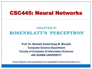 CHAPTER 01
ROSENBLATT’S PERCEPTRON
CSC445: Neural Networks
Prof. Dr. Mostafa Gadal-Haqq M. Mostafa
Computer Science Department
Faculty of Computer & Information Sciences
AIN SHAMS UNIVERSITY
(most of figures in this presentation are copyrighted to Pearson Education, Inc.)
 