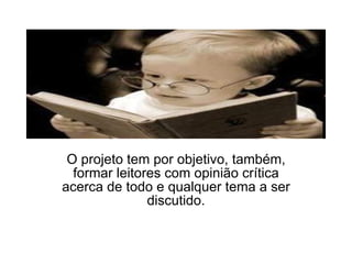 O projeto tem por objetivo, também, formar leitores com opinião crítica acerca de todo e qualquer tema a ser discutido. 