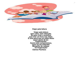 Viajar pela leitura Viajar pela leitura sem rumo, sem intenção. Só para viver a aventura que é ter um livro nas mãos. É uma pena que só saiba disso quem gosta de ler. Experimente! Assim sem compromisso, você vai me entender. Mergulhe de cabeça  na imaginação! Clarice Pacheco  