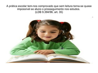 A prática escolar tem-nos comprovado que sem leitura torna-se quase impossível ao aluno o prosseguimento nos estudos. (LDB 9.394/96, art. 35)